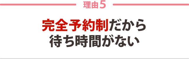 ５．完全予約制だから待ち時間がない